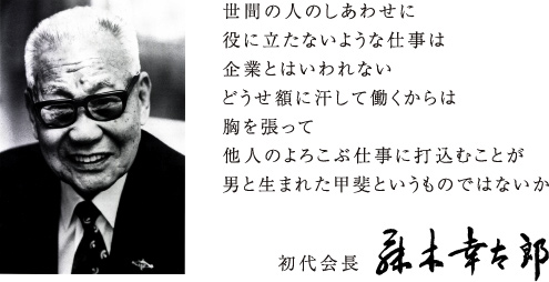 世間の人のしあわせに役に立たないような仕事は企業とはいわれないどうせ額に汗をして働くからは胸を張って他人のよろこぶ仕事に打ち込むことが男と生まれた甲斐というものではないか 初代会長　藤木幸太郎